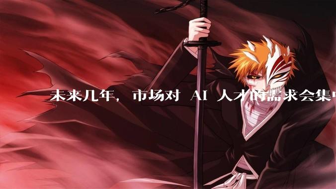 未来几年，市场对 AI 人才的需求会集中在哪几个方向？