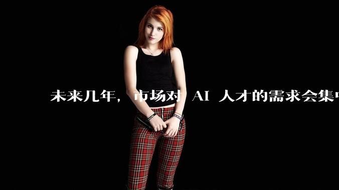 未来几年，市场对 AI 人才的需求会集中在哪几个方向？