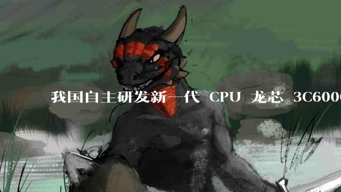 我国自主研发新一代 CPU 龙芯 3C6000 发布，不依赖国外授权技术和境外供应链，有何技术亮点？