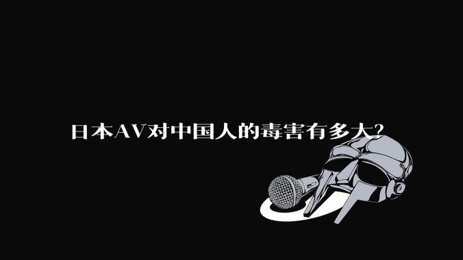 日本AV对中国人的毒害有多大？