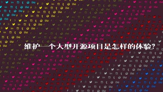 维护一个大型开源项目是怎样的体验？