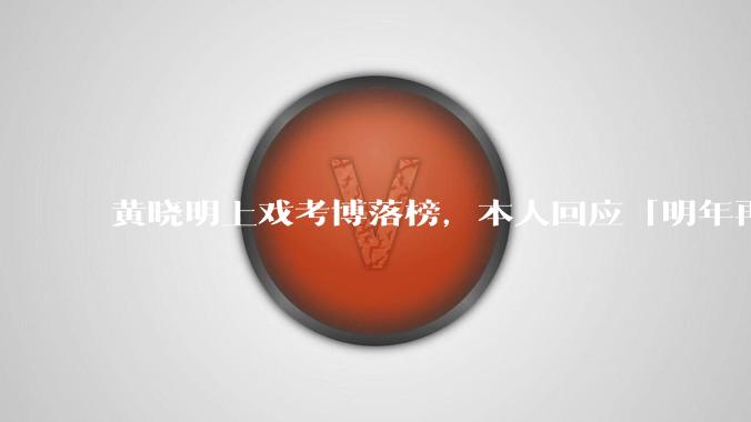 黄晓明上戏考博落榜，本人回应「明年再战」，怎样看明星对高学历的追求？上戏博士有多难考？