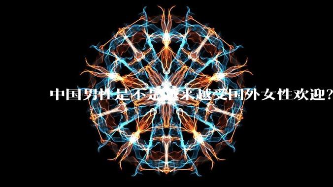 中国男性是不是越来越受国外女性欢迎？